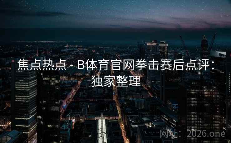 焦点热点 - B体育官网拳击赛后点评：独家整理