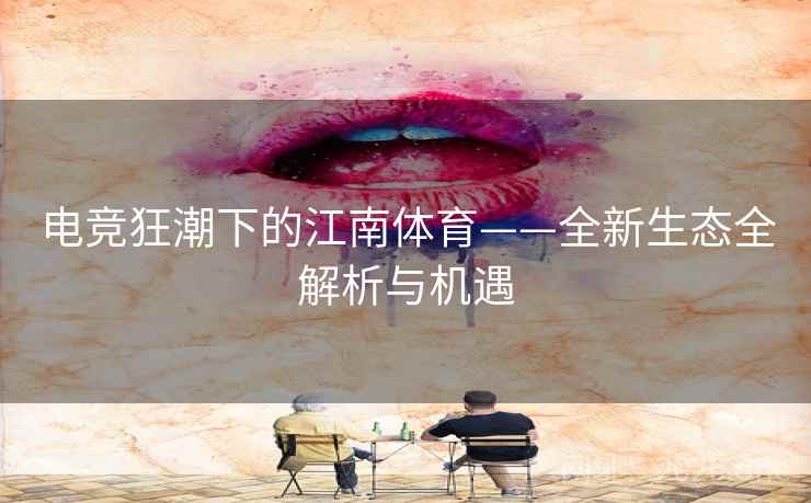电竞狂潮下的江南体育——全新生态全解析与机遇