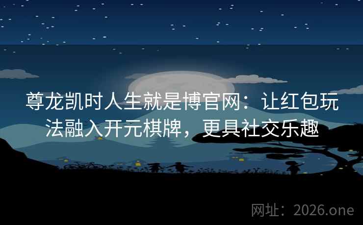 尊龙凯时人生就是博官网：让红包玩法融入开元棋牌，更具社交乐趣