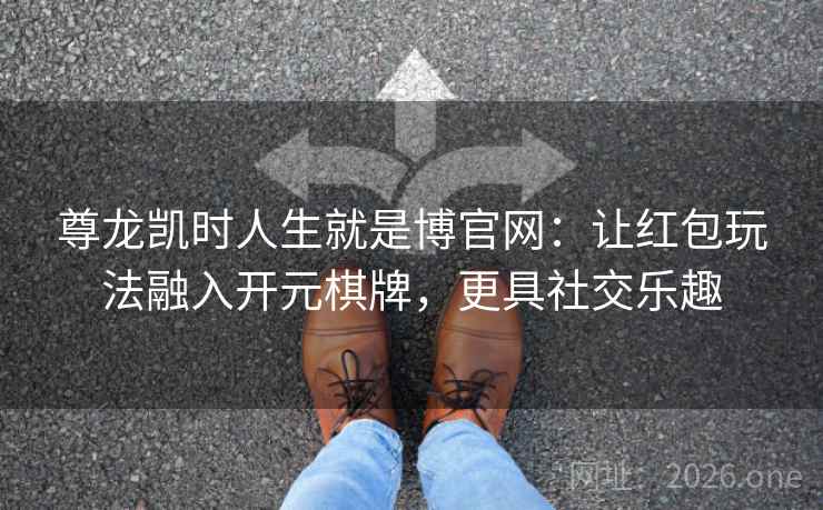 尊龙凯时人生就是博官网：让红包玩法融入开元棋牌，更具社交乐趣