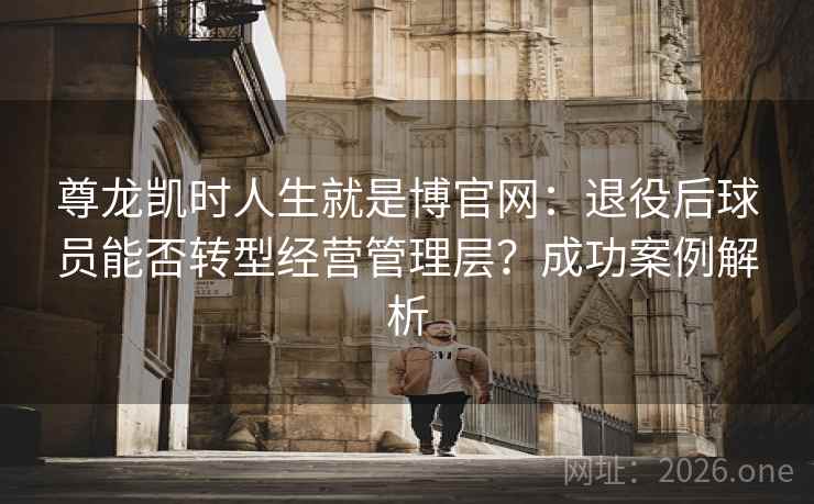 尊龙凯时人生就是博官网：退役后球员能否转型经营管理层？成功案例解析