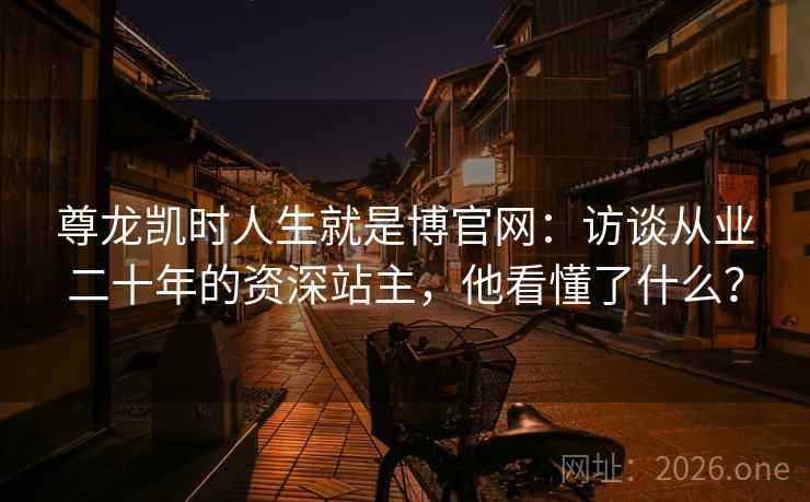 尊龙凯时人生就是博官网：访谈从业二十年的资深站主，他看懂了什么？