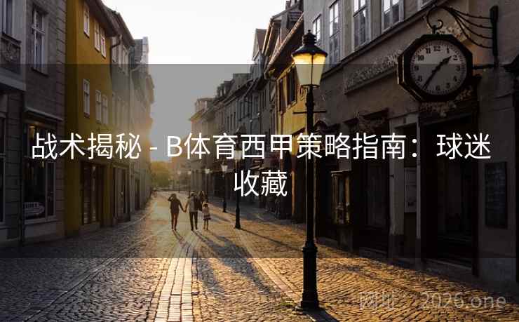 战术揭秘 - B体育西甲策略指南：球迷收藏