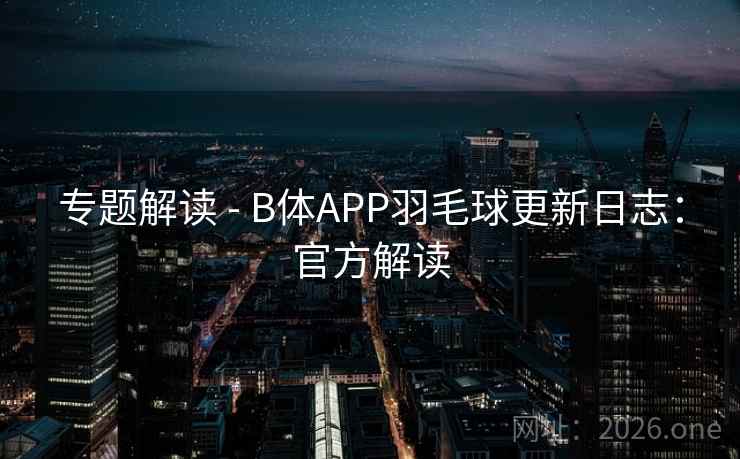 专题解读 - B体APP羽毛球更新日志：官方解读