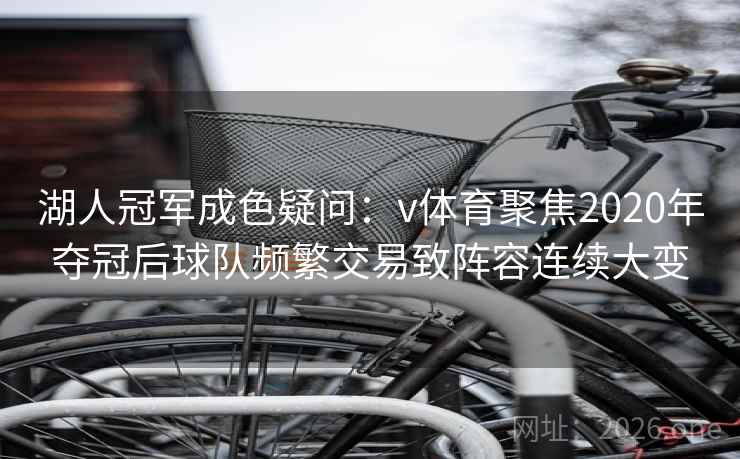 湖人冠军成色疑问：v体育聚焦2020年夺冠后球队频繁交易致阵容连续大变