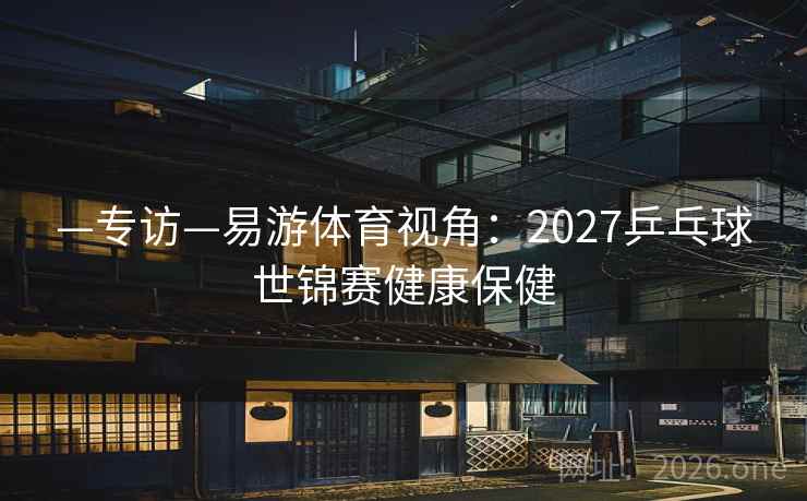 —专访—易游体育视角:2027乒乓球世锦赛健康保健
