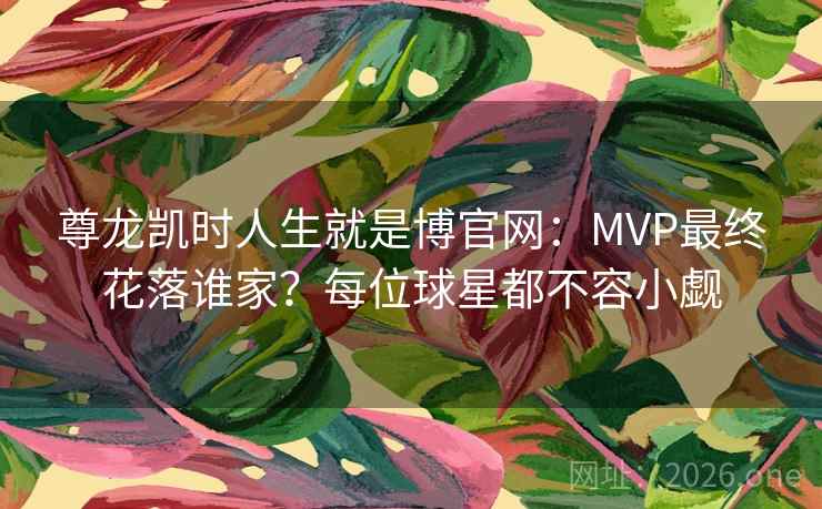 尊龙凯时人生就是博官网：MVP最终花落谁家？每位球星都不容小觑