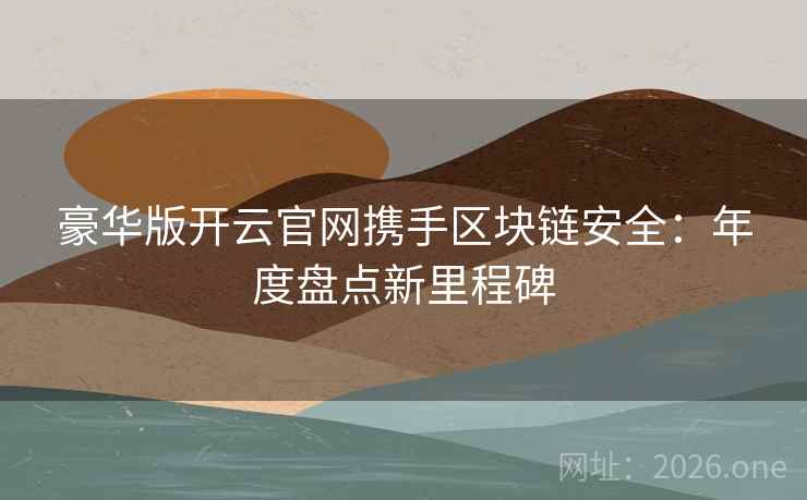 豪华版开云官网携手区块链安全：年度盘点新里程碑