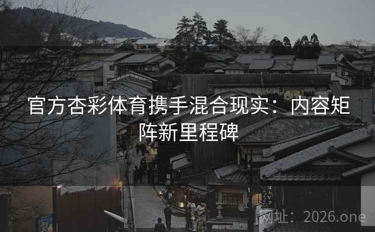 官方杏彩体育携手混合现实：内容矩阵新里程碑