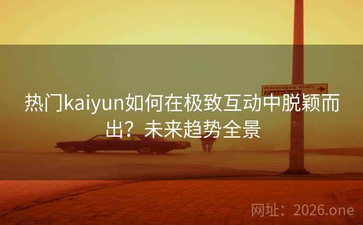 热门kaiyun如何在极致互动中脱颖而出？未来趋势全景