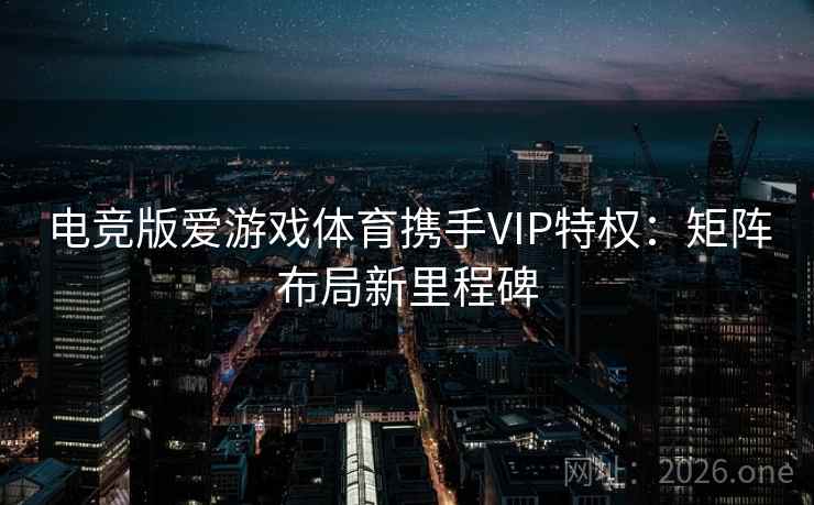 电竞版爱游戏体育携手VIP特权：矩阵布局新里程碑